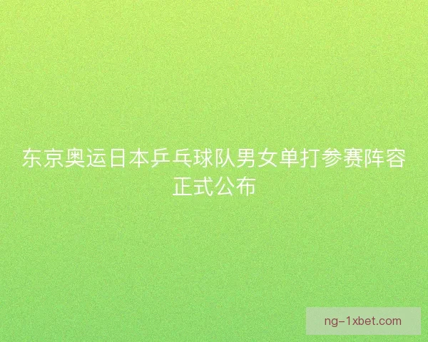 东京奥运日本乒乓球队男女单打参赛阵容正式公布