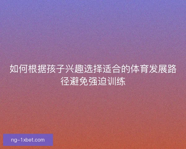 如何根据孩子兴趣选择适合的体育发展路径避免强迫训练